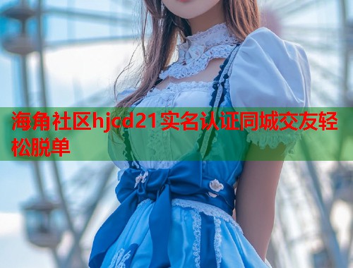 海角社区hjcd21实名认证同城交友轻松脱单  第1张