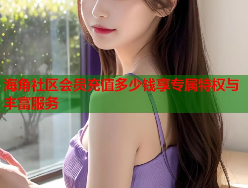 海角社区会员充值多少钱享专属特权与丰富服务  第1张