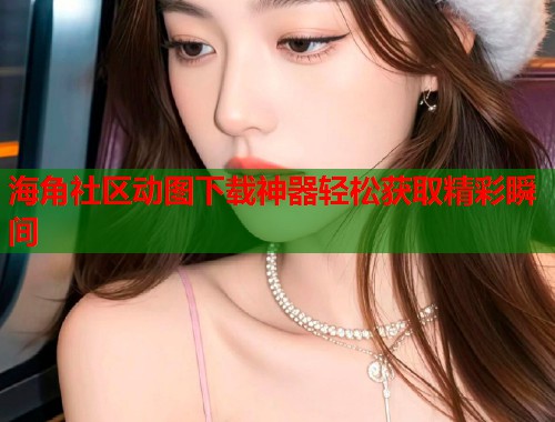 海角社区动图下载神器轻松获取精彩瞬间  第1张