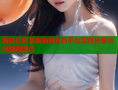 海角社区北海海城互动平台实时分享与兴趣圈聚合  第2张
