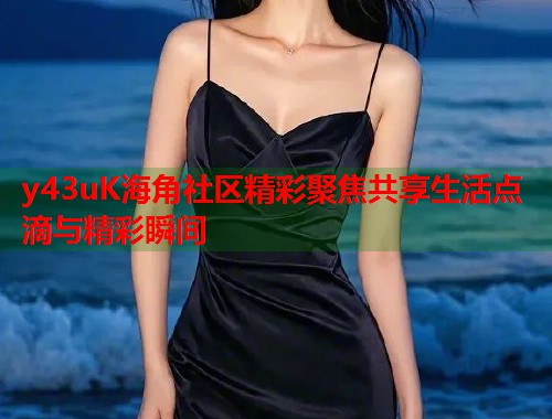 y43uK海角社区精彩聚焦共享生活点滴与精彩瞬间  第1张