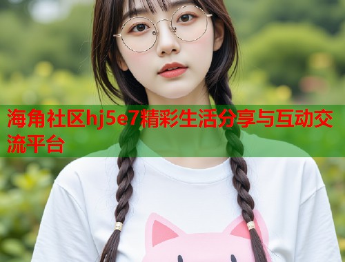 海角社区hj5e7精彩生活分享与互动交流平台  第1张