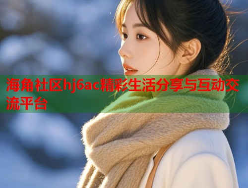 海角社区hj6ac精彩生活分享与互动交流平台  第1张