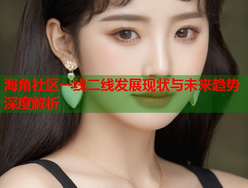 海角社区一线二线发展现状与未来趋势深度解析  第1张