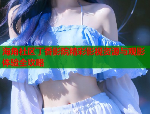 海角社区丁香影院精彩影视资源与观影体验全攻略  第2张