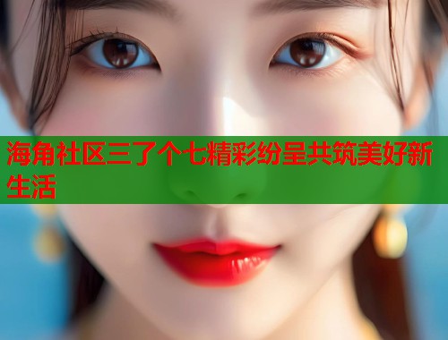 海角社区三了个七精彩纷呈共筑美好新生活  第1张
