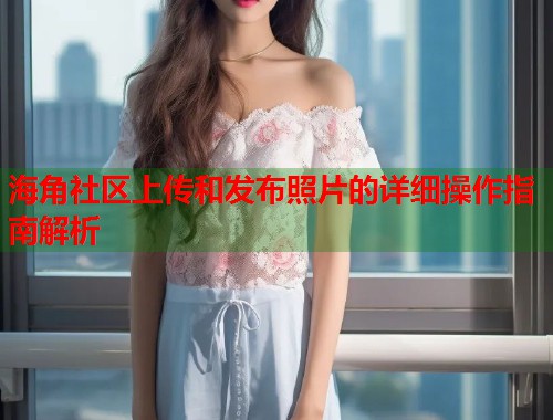 海角社区上传和发布照片的详细操作指南解析  第1张