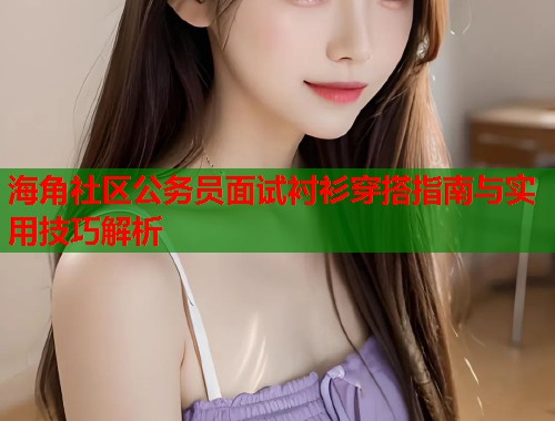 海角社区公务员面试衬衫穿搭指南与实用技巧解析  第2张