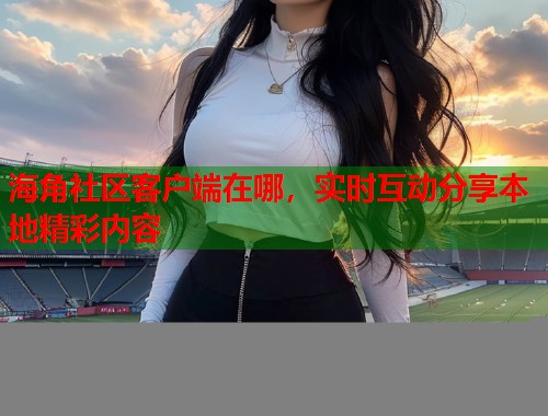 海角社区客户端在哪，实时互动分享本地精彩内容  第1张