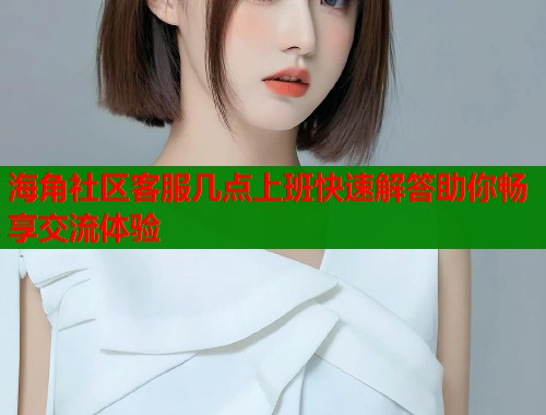海角社区客服几点上班快速解答助你畅享交流体验  第1张
