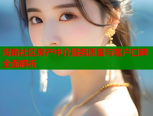 海角社区房产中介服务质量与客户口碑全面解析  第1张