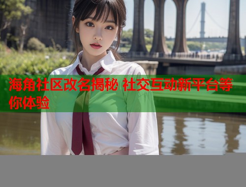海角社区改名揭秘 社交互动新平台等你体验  第2张