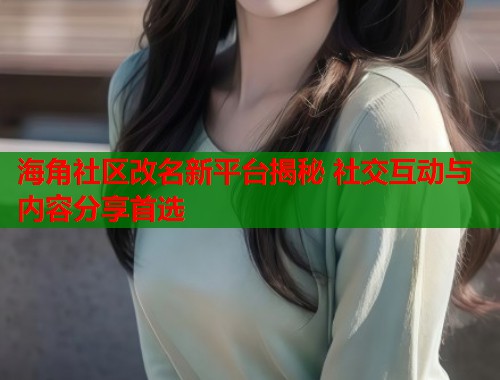 海角社区改名新平台揭秘 社交互动与内容分享首选  第1张