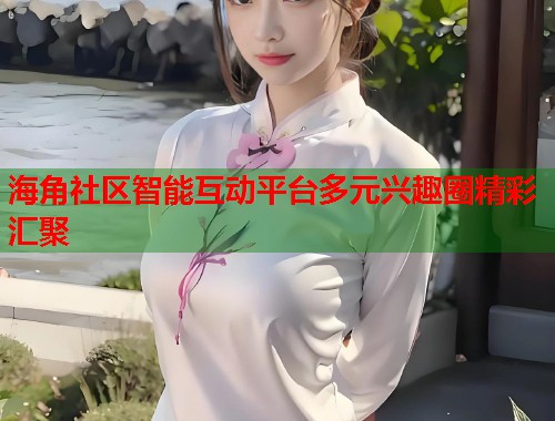 海角社区智能互动平台多元兴趣圈精彩汇聚  第1张