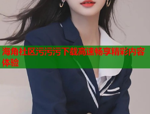 海角社区污污污下载高速畅享精彩内容体验  第1张