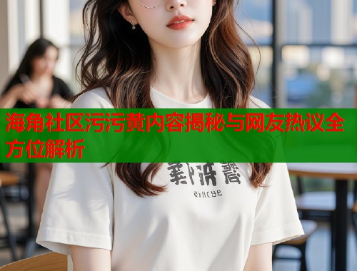 海角社区污污黄内容揭秘与网友热议全方位解析  第1张