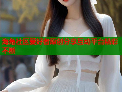 海角社区爱好者原创分享互动平台精彩不断  第2张