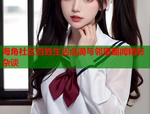 海角社区百姓生活点滴与邻里趣闻精彩杂谈  第2张
