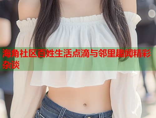 海角社区百姓生活点滴与邻里趣闻精彩杂谈  第1张