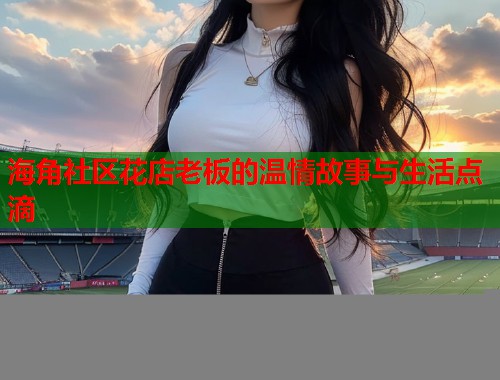 海角社区花店老板的温情故事与生活点滴  第1张