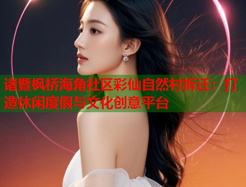 诸暨枫桥海角社区彩仙自然村拆迁：打造休闲度假与文化创意平台  第1张
