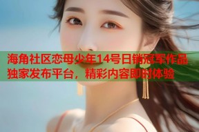 海角社区恋母少年14号日销冠军作品独家发布平台，精彩内容即时体验