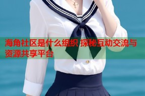海角社区是什么组织 探秘互动交流与资源共享平台