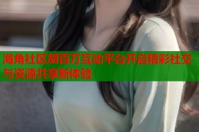 海角社区胡百万互动平台开启精彩社交与资源共享新体验