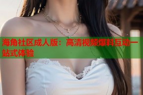 海角社区成人版：高清视频爆料互动一站式体验