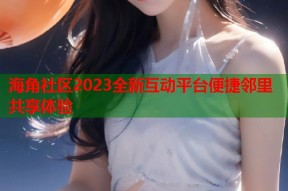 海角社区2023全新互动平台便捷邻里共享体验