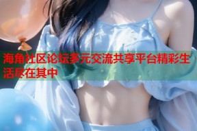 海角社区论坛多元交流共享平台精彩生活尽在其中