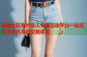 海角社区海外华人专属互动平台一站式生活资讯与社交新体验