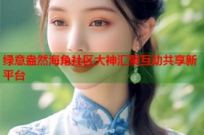 绿意盎然海角社区大神汇聚互动共享新平台