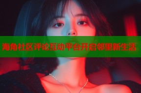 海角社区评论互动平台开启邻里新生活