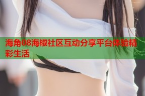 海角08海椒社区互动分享平台体验精彩生活