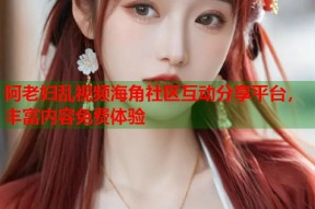 阿老妇乱视频海角社区互动分享平台，丰富内容免费体验