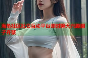 海角社区社交互动平台即时聊天兴趣圈子齐聚