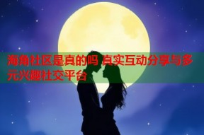 海角社区是真的吗 真实互动分享与多元兴趣社交平台