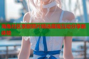 海角社区景甜照片精选展现互动分享新体验
