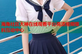 海角社区大神在线观看平台高清视频爆料互动中心