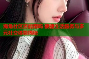 海角社区还能用吗 便捷生活服务与多元社交体验揭秘