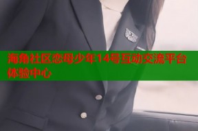 海角社区恋母少年14号互动交流平台体验中心