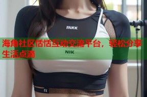 海角社区恬恬互动交流平台，轻松分享生活点滴