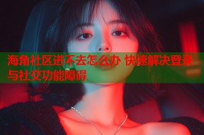 海角社区进不去怎么办 快速解决登录与社交功能障碍