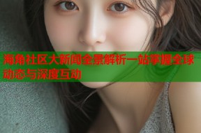 海角社区大新闻全景解析一站掌握全球动态与深度互动