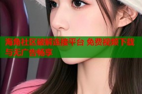 海角社区破解连接平台 免费视频下载与无广告畅享
