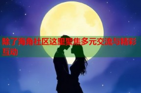除了海角社区这里聚焦多元交流与精彩互动
