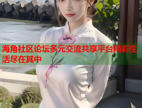 海角社区论坛多元交流共享平台精彩生活尽在其中  第2张