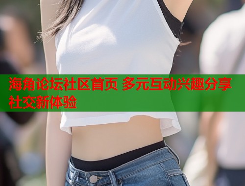 海角论坛社区首页 多元互动兴趣分享社交新体验  第1张