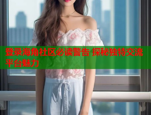 登录海角社区必读警告 探秘独特交流平台魅力  第1张